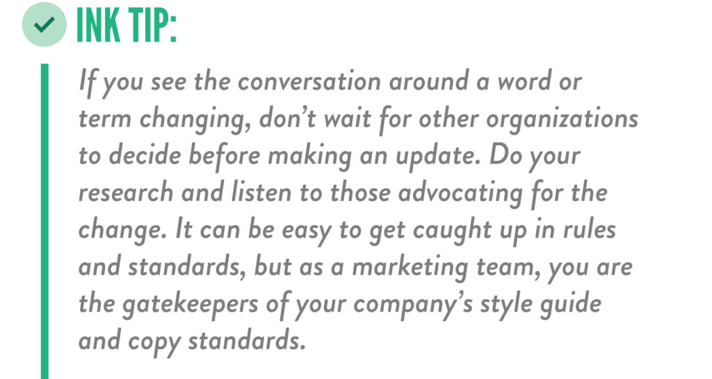 Tip for staying current on inclusive language changes in marketing and communications: "If you see the conversation around a word or term changing, don't wait for other organizations to decide before making an update. Do your research and listen to those advocating for the change. It can be easy to get caught up in rules and standards, but as a marketing team, you are the gatekeepers of your company's style guide and copy standards."
